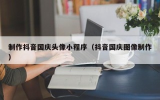 偃师制作抖音国庆头像小程序（抖音国庆图像制作）