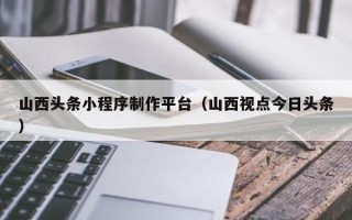 偃师山西头条小程序制作平台（山西视点今日头条）
